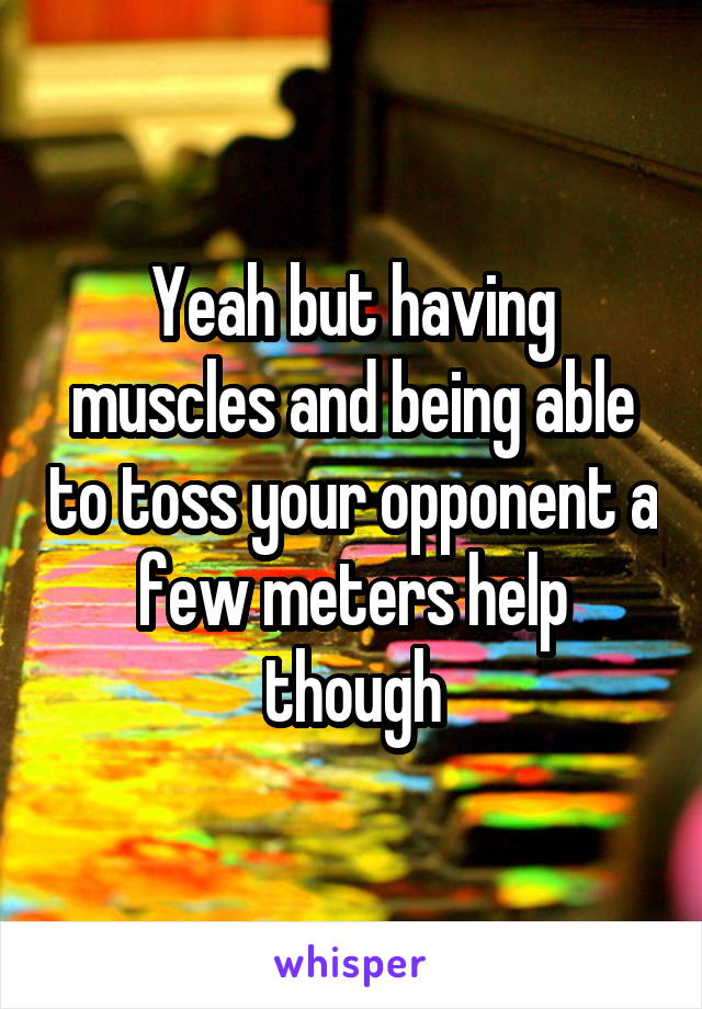 Yeah but having muscles and being able to toss your opponent a few meters help though