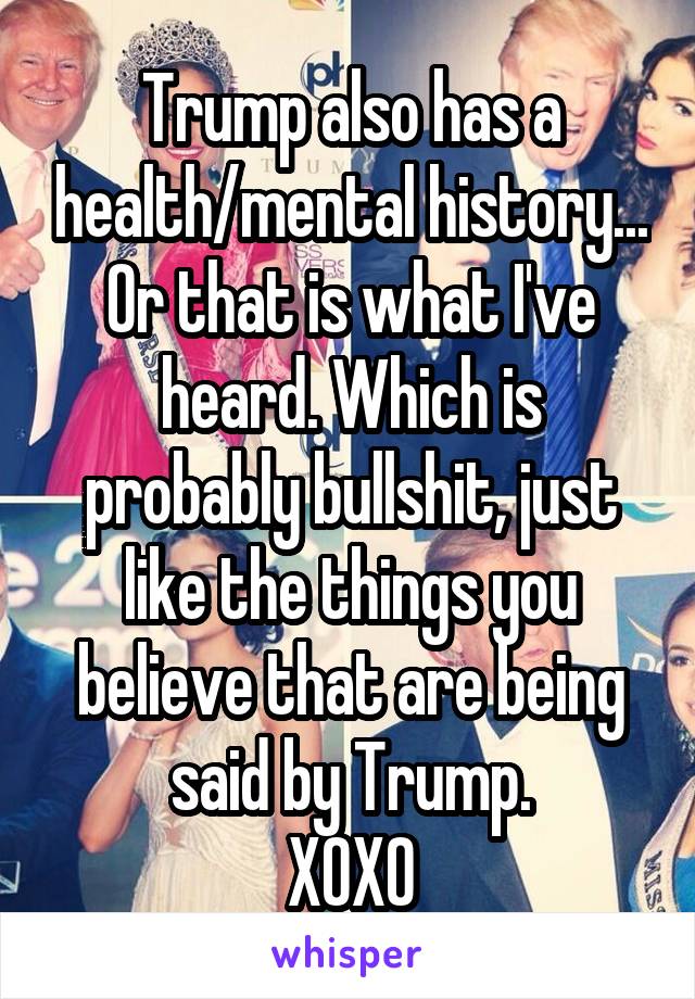 Trump also has a health/mental history...
Or that is what I've heard. Which is probably bullshit, just like the things you believe that are being said by Trump.
XOXO