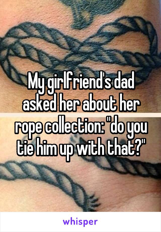 My girlfriend's dad asked her about her rope collection: "do you tie him up with that?"