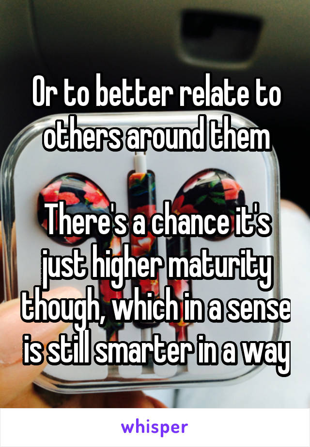 Or to better relate to others around them

There's a chance it's just higher maturity though, which in a sense is still smarter in a way