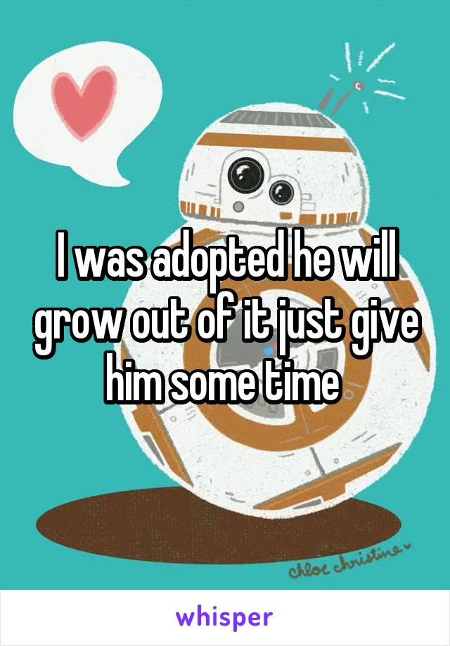 I was adopted he will grow out of it just give him some time 