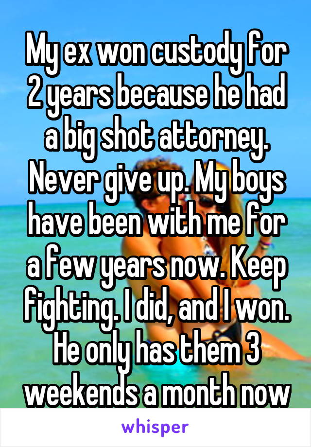 My ex won custody for 2 years because he had a big shot attorney. Never give up. My boys have been with me for a few years now. Keep fighting. I did, and I won. He only has them 3 weekends a month now