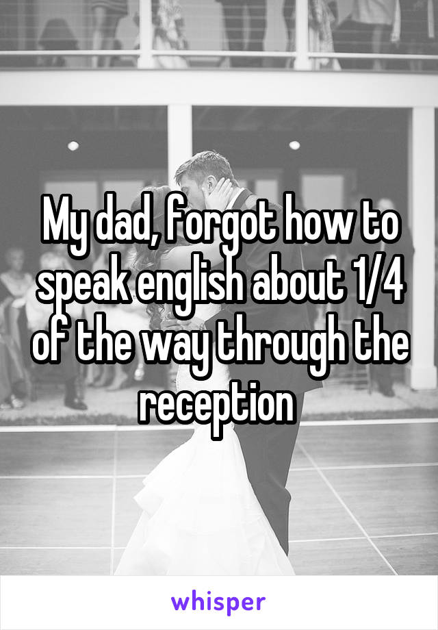 My dad, forgot how to speak english about 1/4 of the way through the reception 