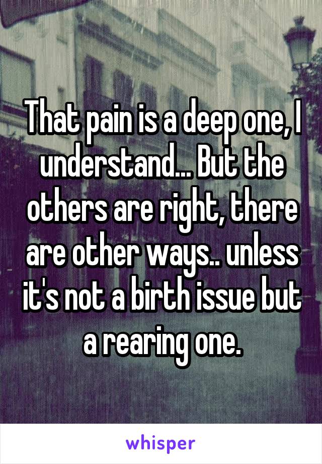 That pain is a deep one, I understand... But the others are right, there are other ways.. unless it's not a birth issue but a rearing one.