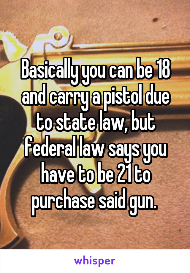 Basically you can be 18 and carry a pistol due to state law, but federal law says you have to be 21 to purchase said gun. 