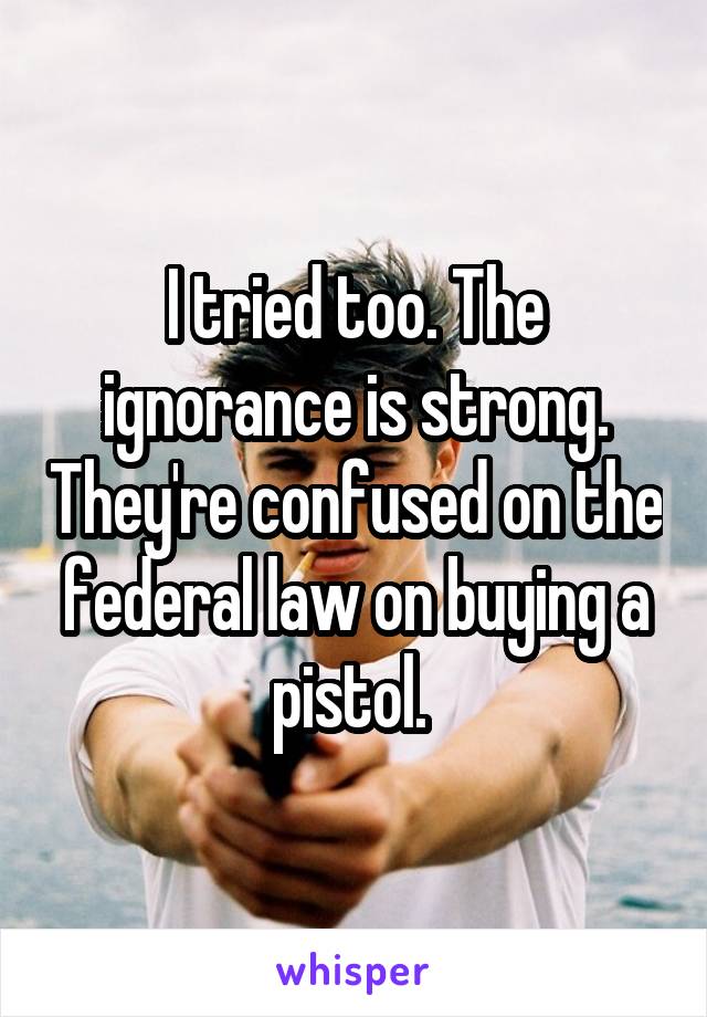 I tried too. The ignorance is strong. They're confused on the federal law on buying a pistol. 