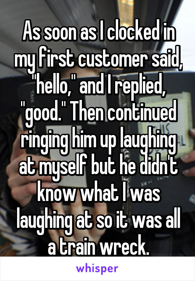 As soon as I clocked in my first customer said, "hello," and I replied, "good." Then continued ringing him up laughing at myself but he didn't know what I was laughing at so it was all a train wreck.