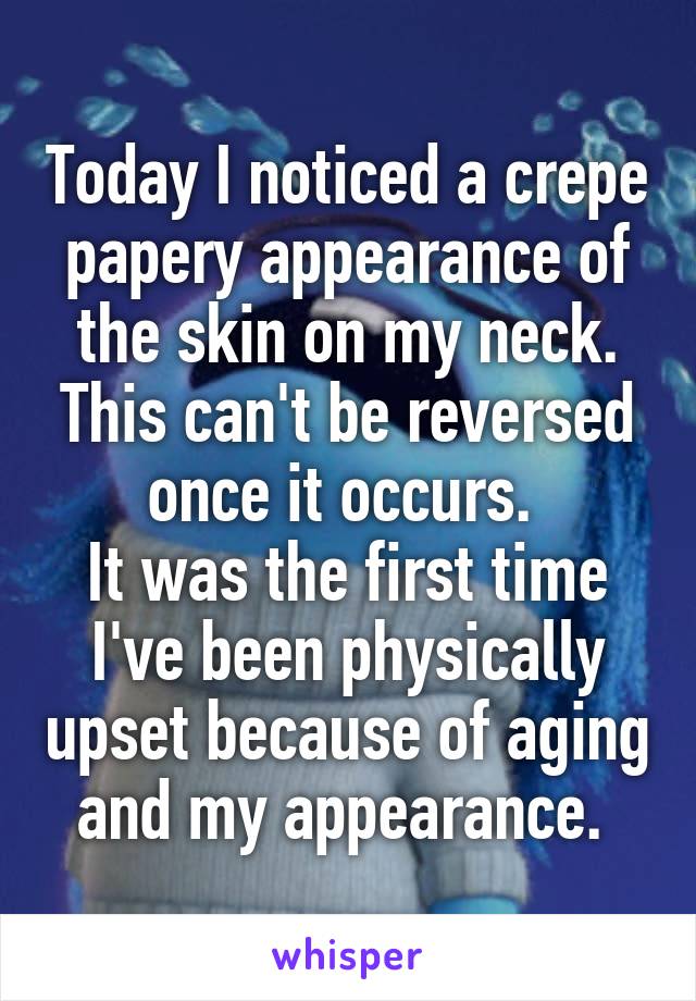 Today I noticed a crepe papery appearance of the skin on my neck. This can't be reversed once it occurs. 
It was the first time I've been physically upset because of aging and my appearance. 