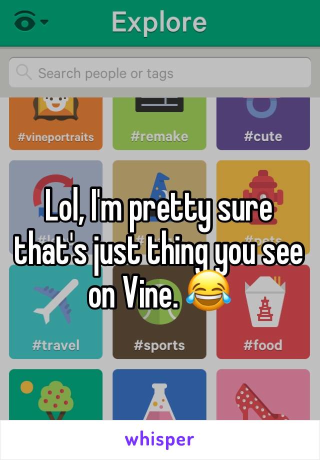 Lol, I'm pretty sure that's just thing you see on Vine. 😂