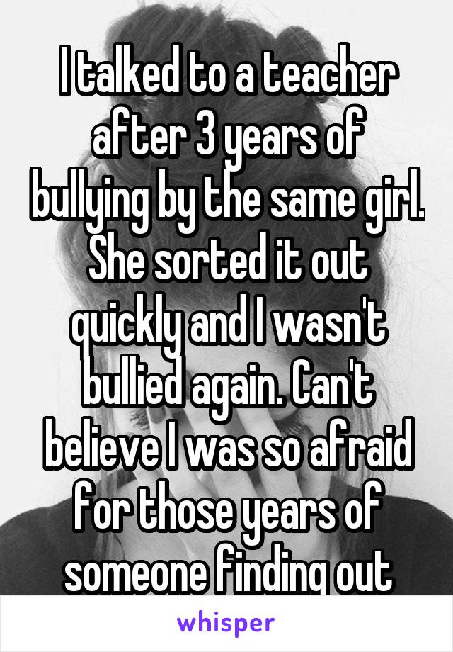 I talked to a teacher after 3 years of bullying by the same girl. She sorted it out quickly and I wasn't bullied again. Can't believe I was so afraid for those years of someone finding out
