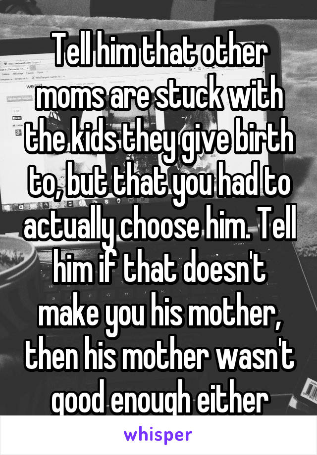 Tell him that other moms are stuck with the kids they give birth to, but that you had to actually choose him. Tell him if that doesn't make you his mother, then his mother wasn't good enough either