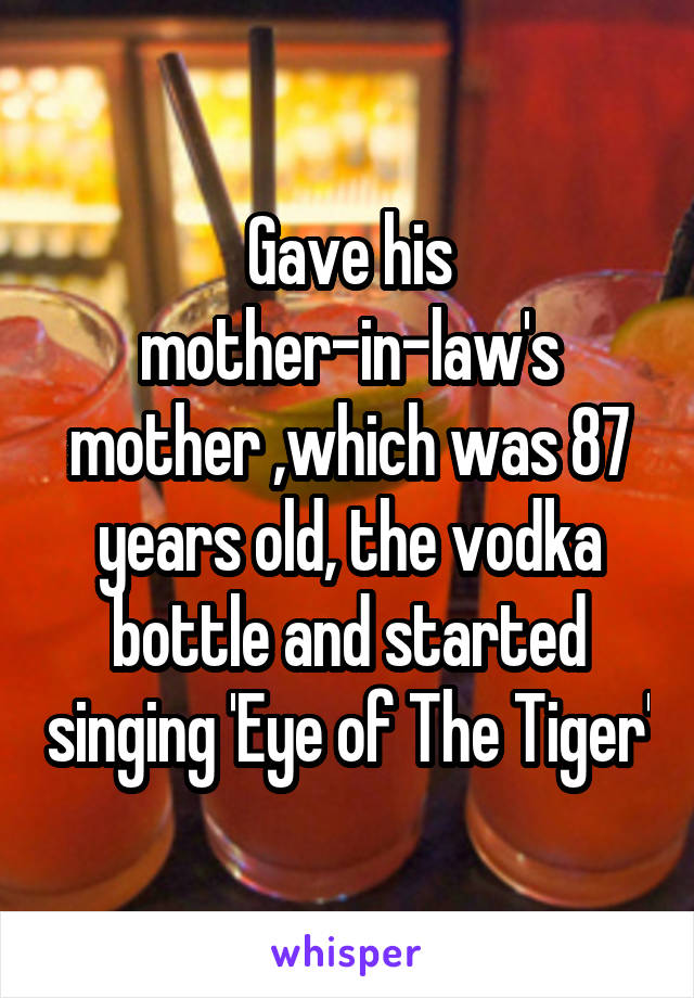 Gave his mother-in-law's mother ,which was 87 years old, the vodka bottle and started singing 'Eye of The Tiger'