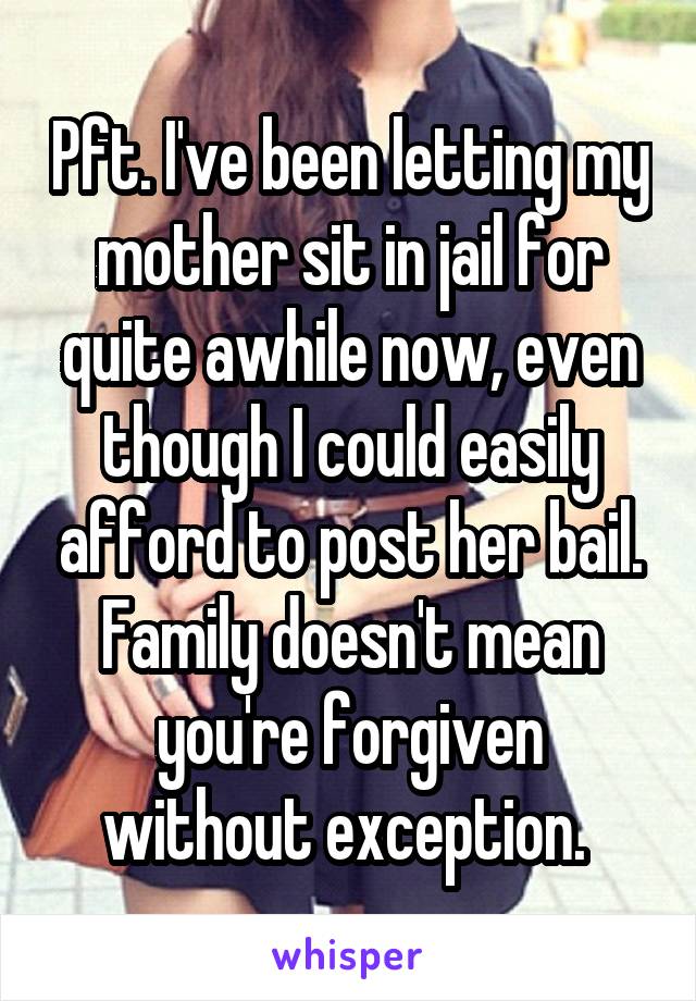 Pft. I've been letting my mother sit in jail for quite awhile now, even though I could easily afford to post her bail. Family doesn't mean you're forgiven without exception. 