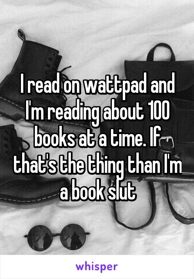 I read on wattpad and I'm reading about 100 books at a time. If that's the thing than I'm a book slut