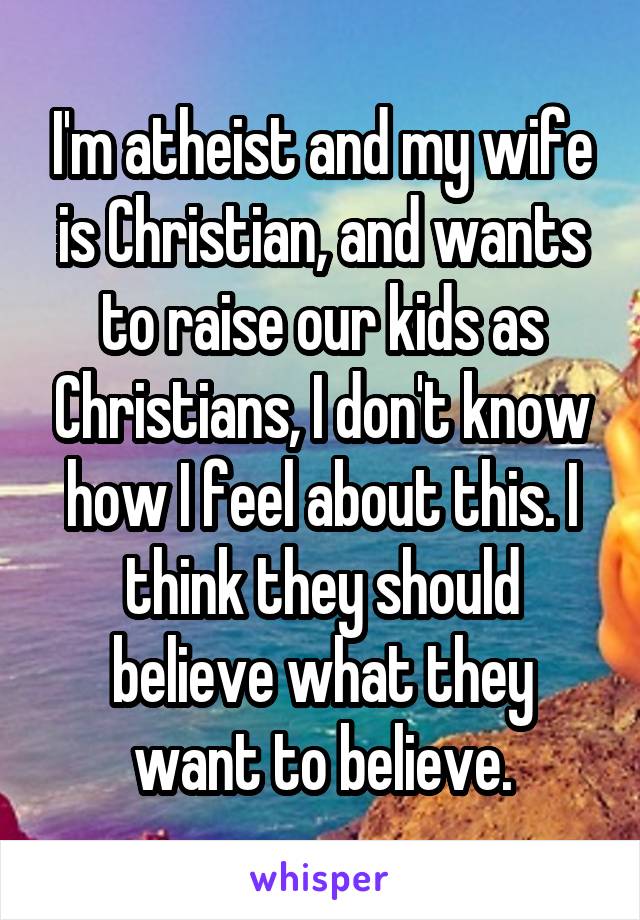 I'm atheist and my wife is Christian, and wants to raise our kids as Christians, I don't know how I feel about this. I think they should believe what they want to believe.