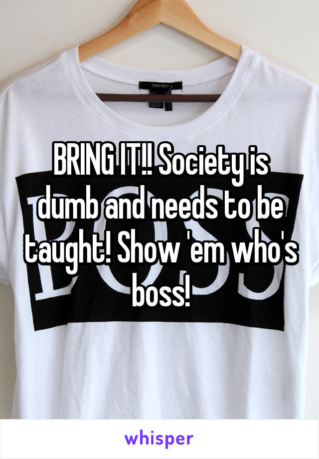 BRING IT!! Society is dumb and needs to be taught! Show 'em who's boss!