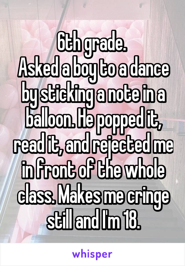 6th grade. 
Asked a boy to a dance by sticking a note in a balloon. He popped it, read it, and rejected me in front of the whole class. Makes me cringe still and I'm 18.