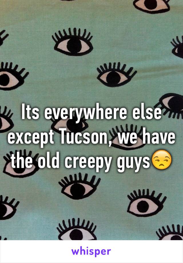 Its everywhere else except Tucson, we have the old creepy guys😒