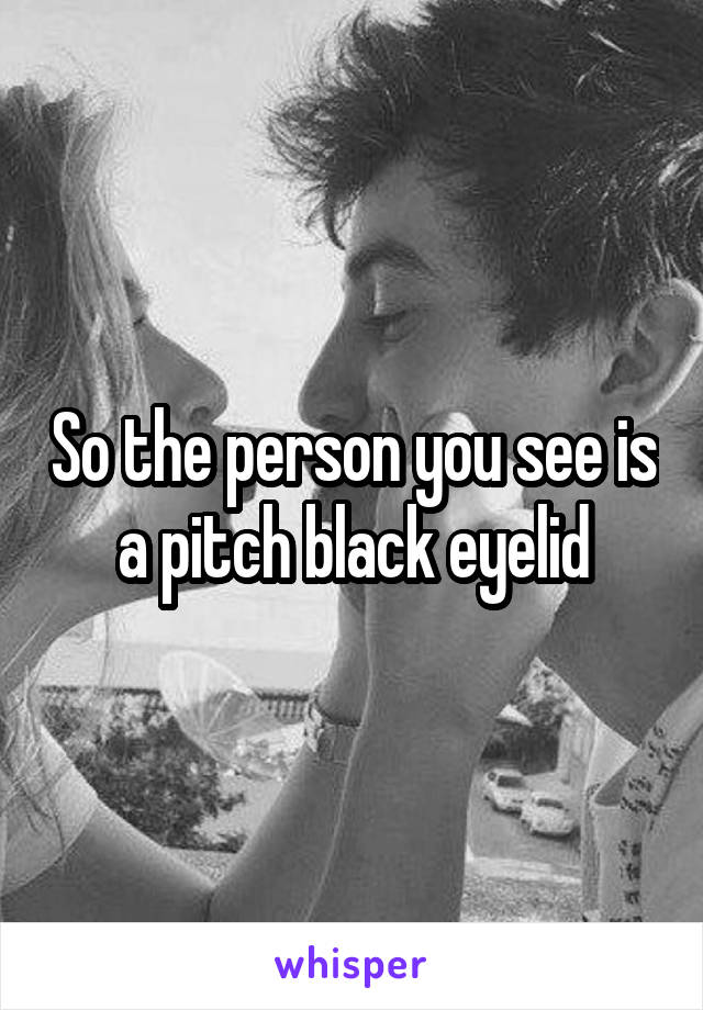 So the person you see is a pitch black eyelid