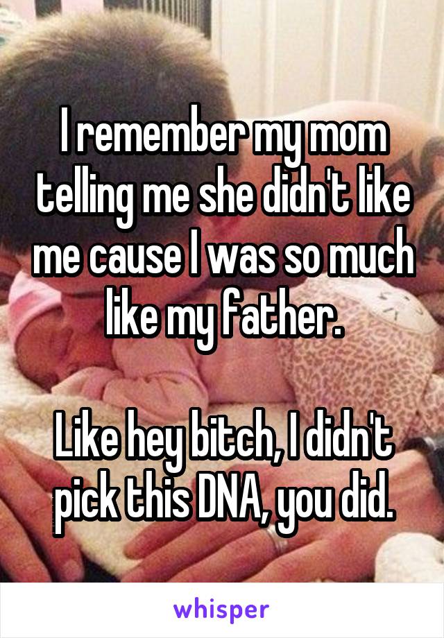 I remember my mom telling me she didn't like me cause I was so much like my father.

Like hey bitch, I didn't pick this DNA, you did.