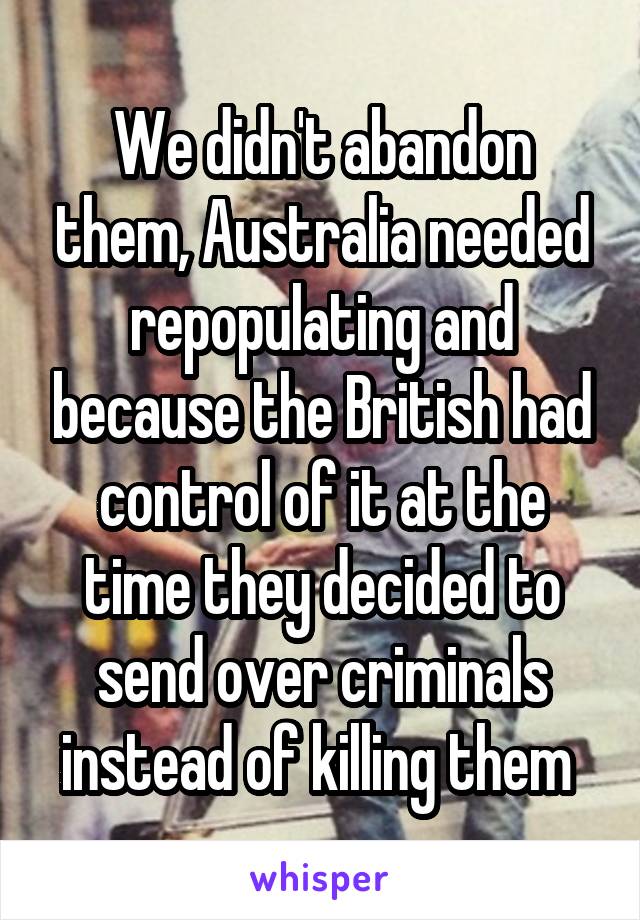 We didn't abandon them, Australia needed repopulating and because the British had control of it at the time they decided to send over criminals instead of killing them 