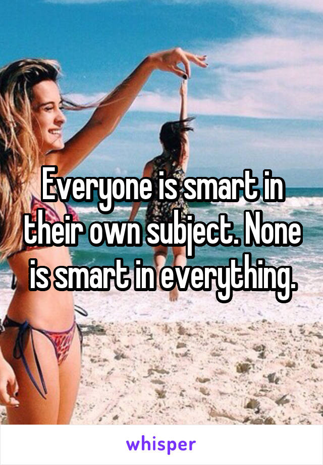 Everyone is smart in their own subject. None is smart in everything.