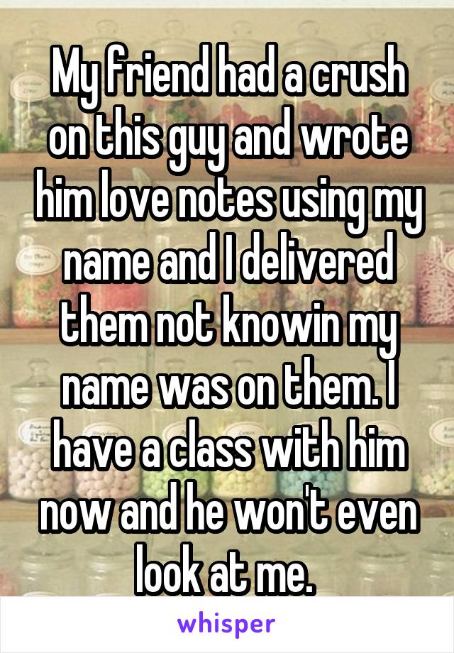 My friend had a crush on this guy and wrote him love notes using my name and I delivered them not knowin my name was on them. I have a class with him now and he won't even look at me. 