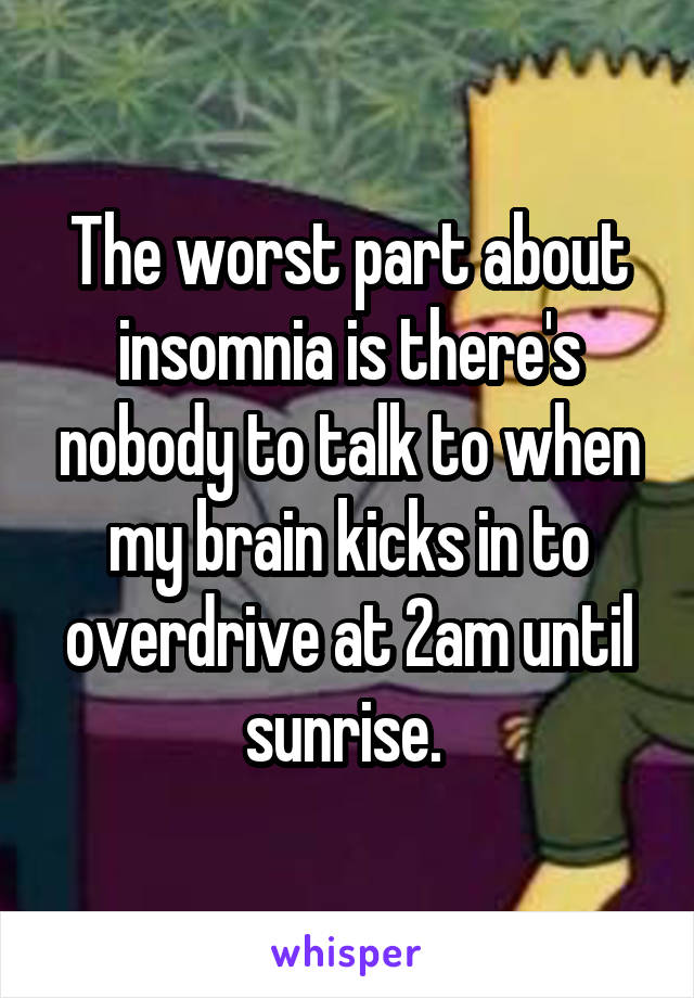 The worst part about insomnia is there's nobody to talk to when my brain kicks in to overdrive at 2am until sunrise. 