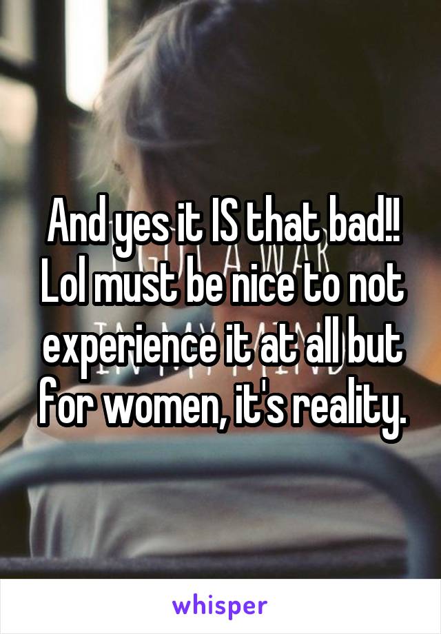 And yes it IS that bad!! Lol must be nice to not experience it at all but for women, it's reality.