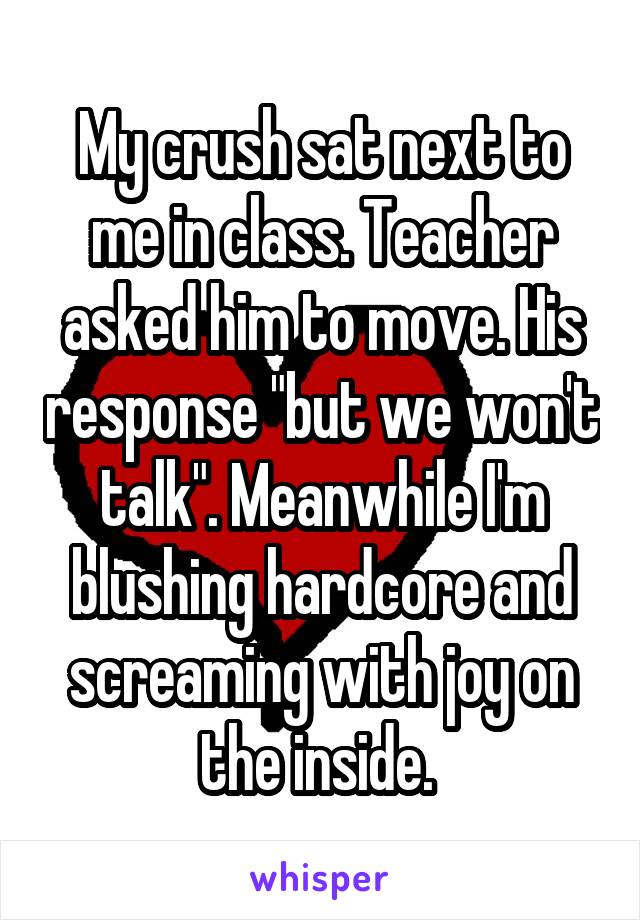 My crush sat next to me in class. Teacher asked him to move. His response "but we won't talk". Meanwhile I'm blushing hardcore and screaming with joy on the inside. 