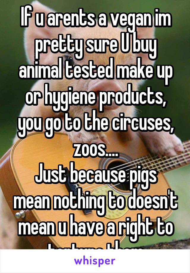 If u arents a vegan im pretty sure U buy animal tested make up or hygiene products, you go to the circuses, zoos....
Just because pigs mean nothing to doesn't mean u have a right to torture them