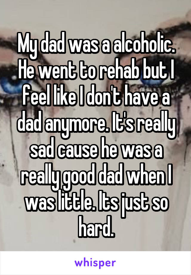 My dad was a alcoholic. He went to rehab but I feel like I don't have a dad anymore. It's really sad cause he was a really good dad when I was little. Its just so hard.