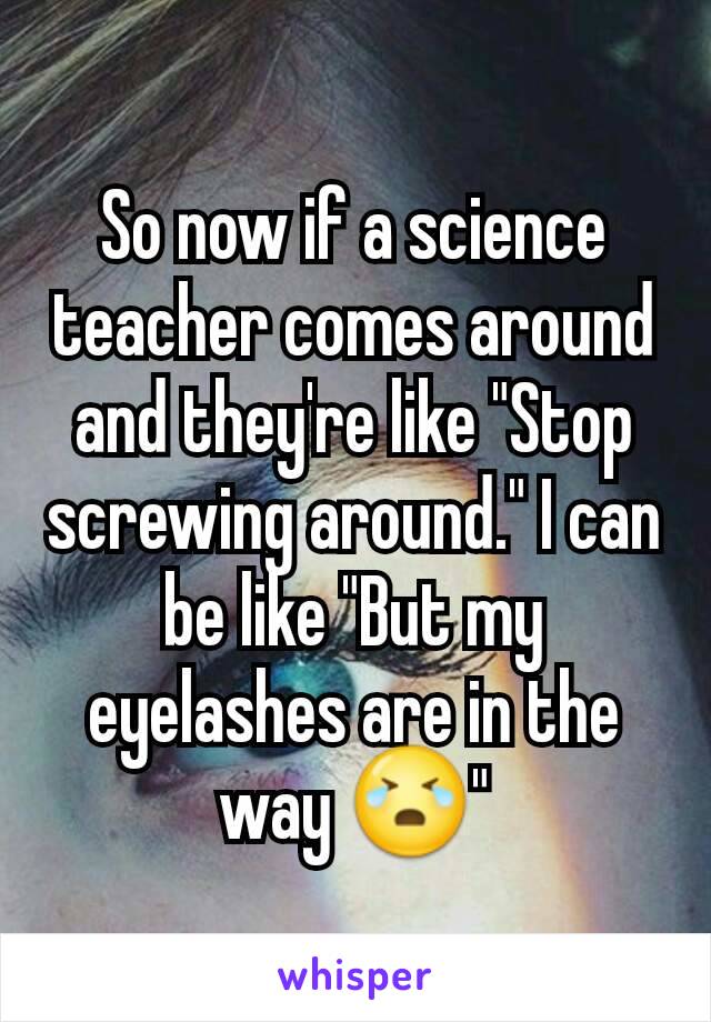 So now if a science teacher comes around and they're like "Stop screwing around." I can be like "But my eyelashes are in the way 😭"