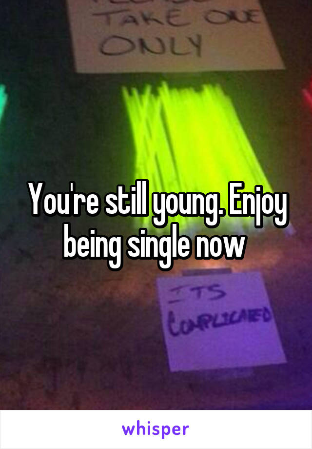 You're still young. Enjoy being single now 