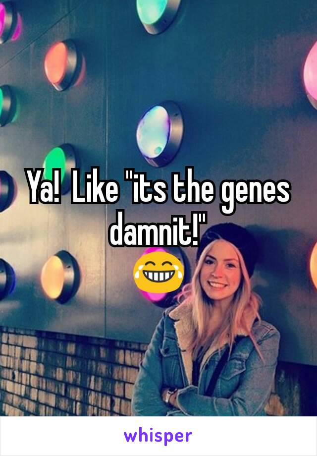 Ya!  Like "its the genes damnit!"
😂