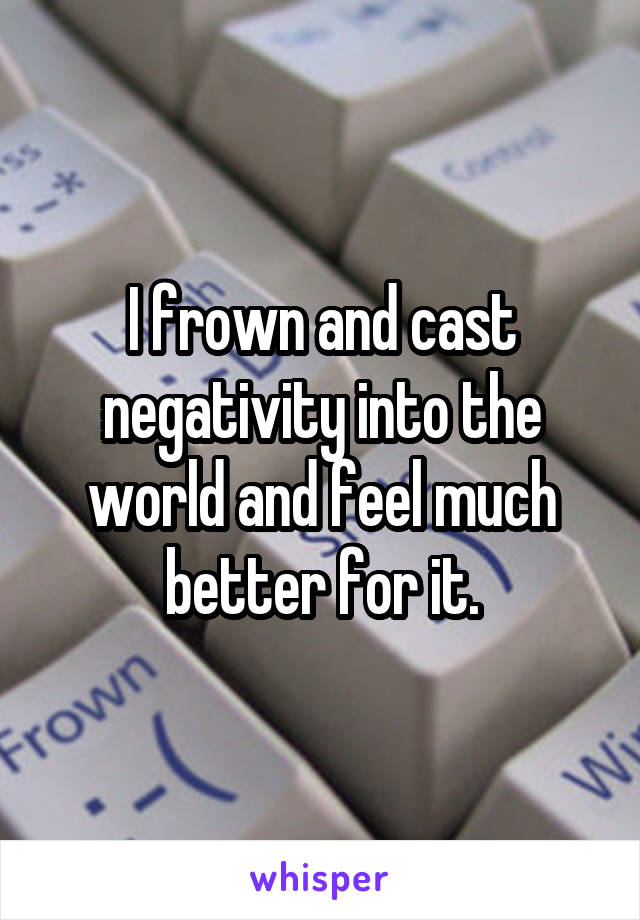 I frown and cast negativity into the world and feel much better for it.