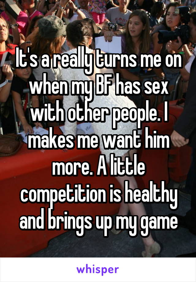 It's a really turns me on when my BF has sex with other people. I makes me want him more. A little competition is healthy and brings up my game