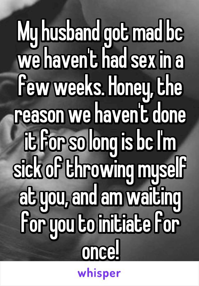 My husband got mad bc we haven't had sex in a few weeks. Honey, the reason we haven't done it for so long is bc I'm sick of throwing myself at you, and am waiting for you to initiate for once!