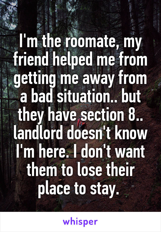 I'm the roomate, my friend helped me from getting me away from a bad situation.. but they have section 8.. landlord doesn't know I'm here. I don't want them to lose their place to stay. 