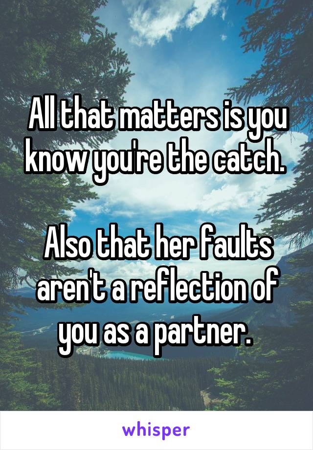 All that matters is you know you're the catch. 

Also that her faults aren't a reflection of you as a partner. 