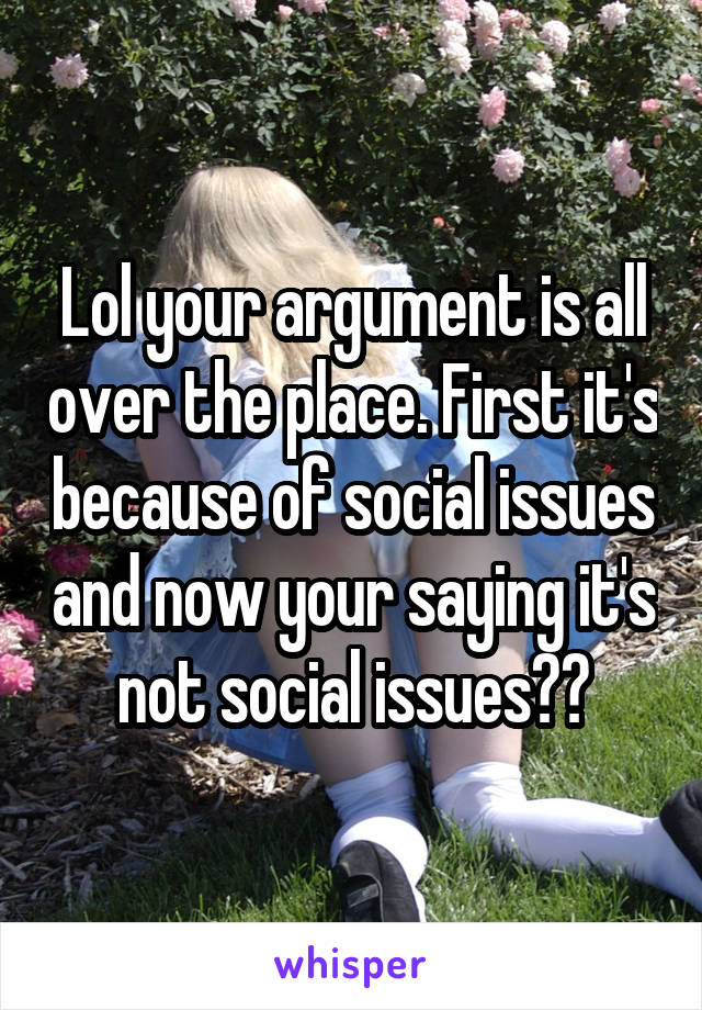 Lol your argument is all over the place. First it's because of social issues and now your saying it's not social issues??