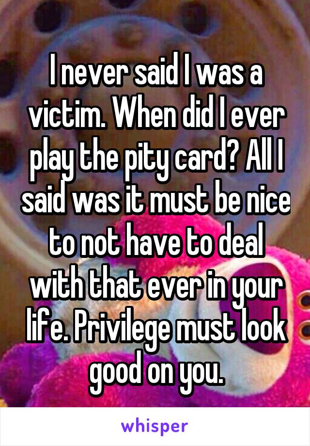 I never said I was a victim. When did I ever play the pity card? All I said was it must be nice to not have to deal with that ever in your life. Privilege must look good on you.