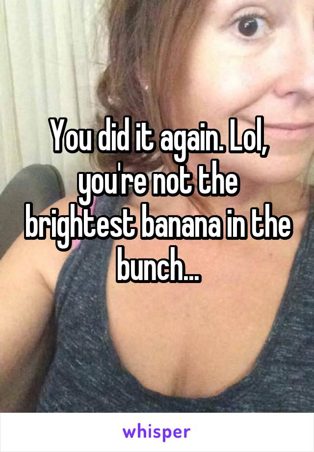 You did it again. Lol, you're not the brightest banana in the bunch...
