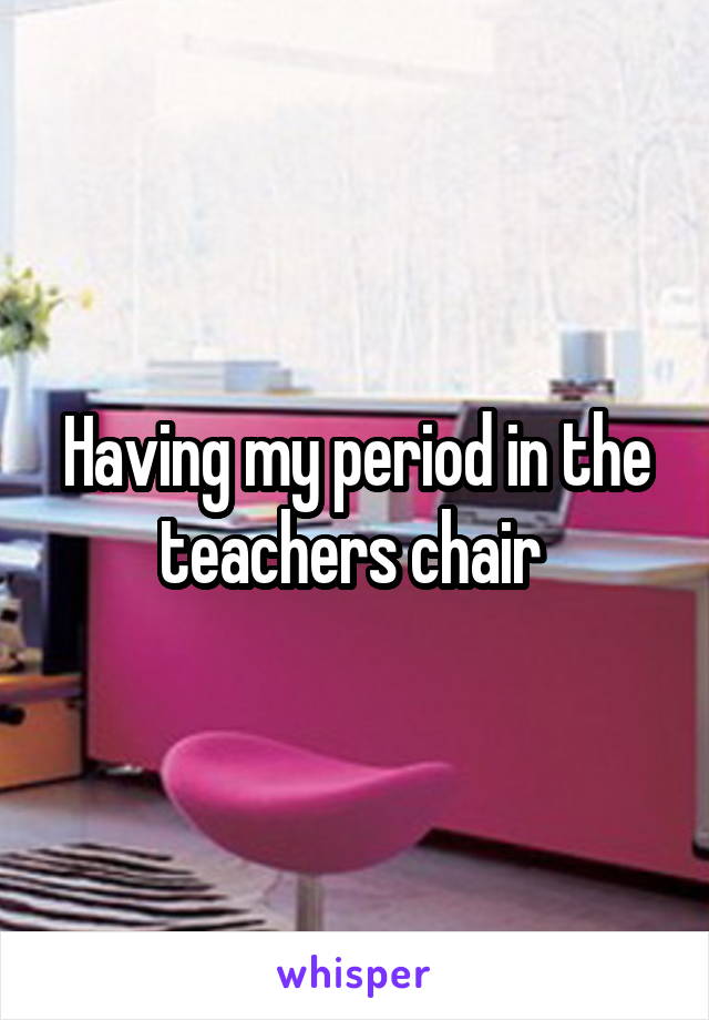 Having my period in the teachers chair 