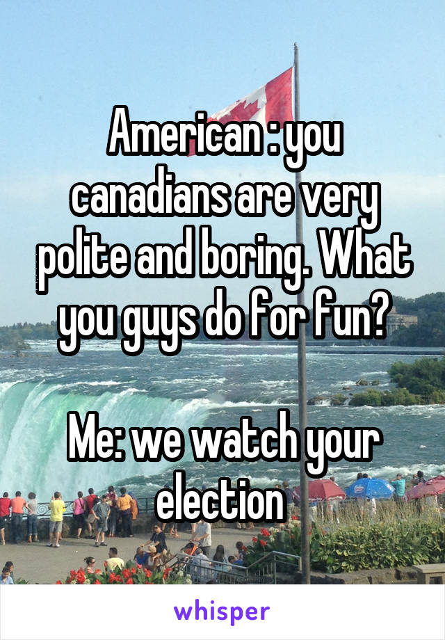 American : you canadians are very polite and boring. What you guys do for fun?

Me: we watch your election 