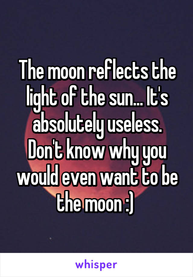 The moon reflects the light of the sun... It's absolutely useless.
Don't know why you would even want to be the moon :) 