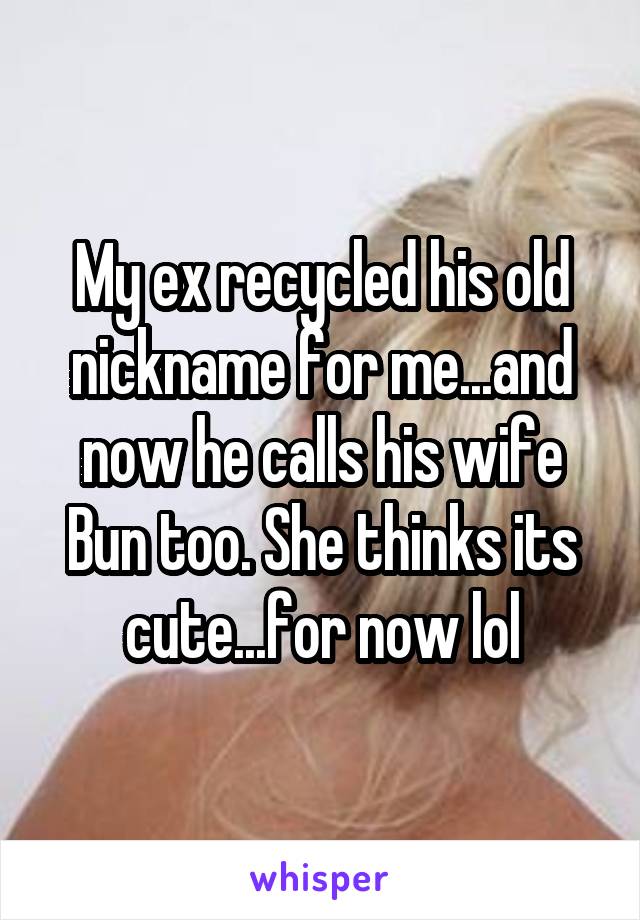 My ex recycled his old nickname for me...and now he calls his wife Bun too. She thinks its cute...for now lol