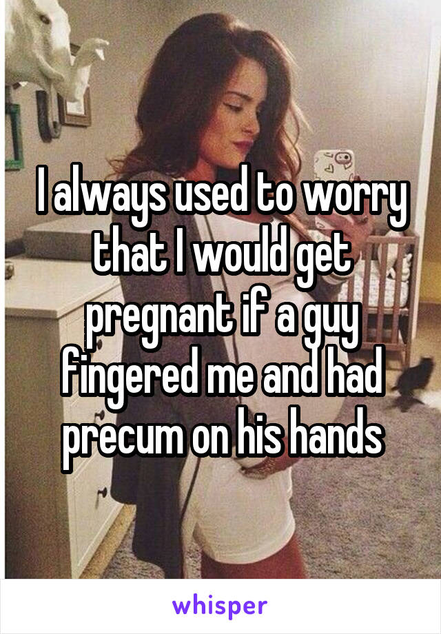 I always used to worry that I would get pregnant if a guy fingered me and had precum on his hands