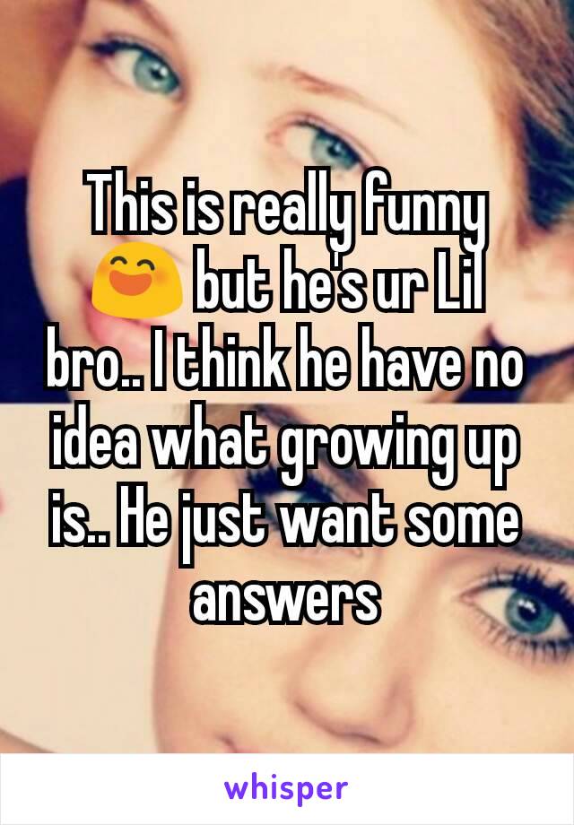 This is really funny 😄 but he's ur Lil bro.. I think he have no idea what growing up is.. He just want some answers