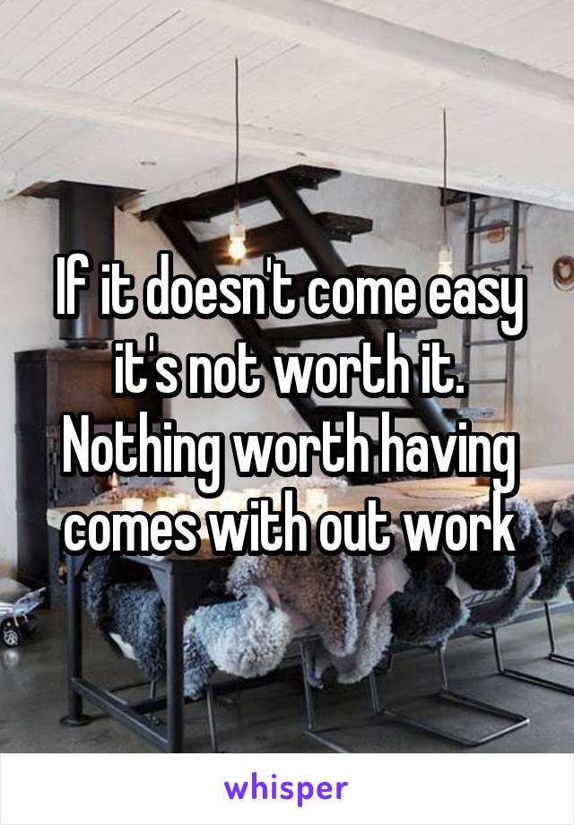 If it doesn't come easy it's not worth it. Nothing worth having comes with out work